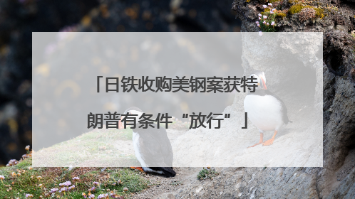 日铁收购美钢案获特朗普有条件“放行”